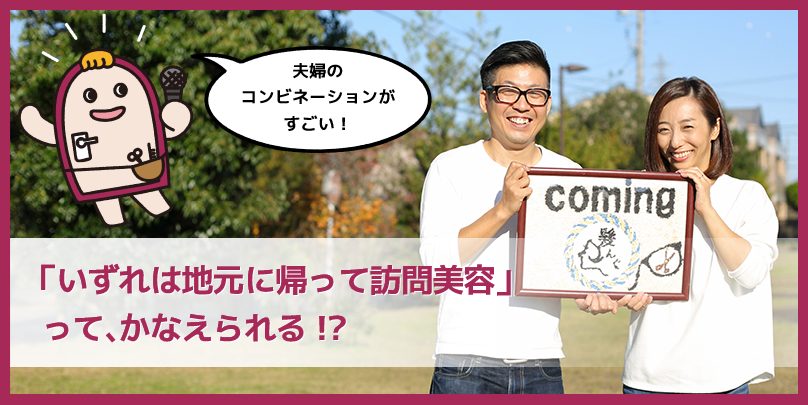 Vol.18／妻の地元でゼロからスタート。夫婦で役割分担し二人三脚で進める訪問美容とは？