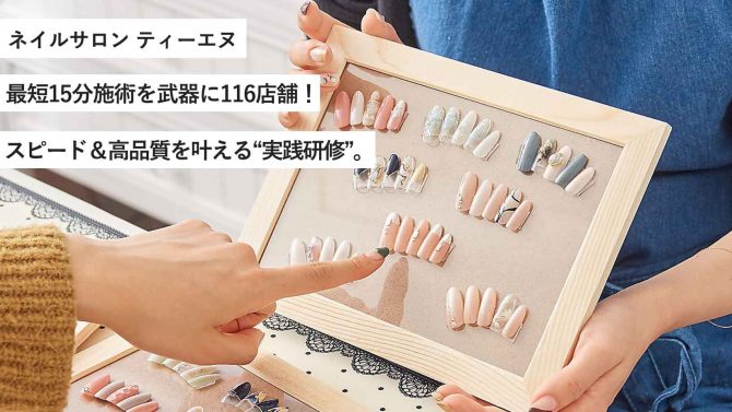 ネイルサロン ティーエヌ/最短15分施術を武器に116店舗！スピード＆高品質を叶える“実践研修”。